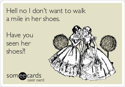 Hell no I don't want to walk
a mile in her shoes.

Have you 
seen her
shoes?!