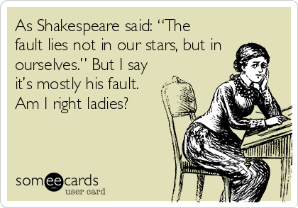 As Shakespeare said: “The
fault lies not in our stars, but in
ourselves.” But I say
it’s mostly his fault. 
Am I right ladies?