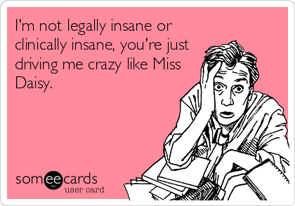 I'm not legally insane or
clinically insane, you're just
driving me crazy like Miss
Daisy.