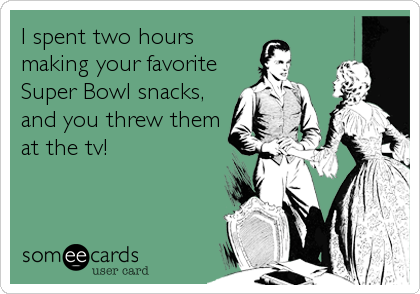 I spent two hours
making your favorite
Super Bowl snacks,
and you threw them
at the tv!
