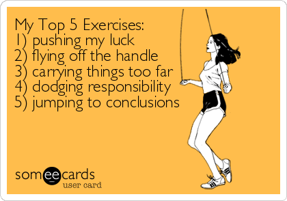 My Top 5 Exercises:
1) pushing my luck
2) flying off the handle
3) carrying things too far
4) dodging responsibility
5) jumping to conclusions