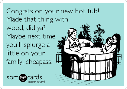 Congrats on your new hot tub!
Made that thing with
wood, did ya?
Maybe next time
you'll splurge a
little on your
family, cheapass.