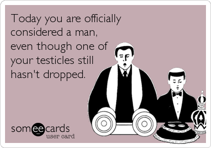 Today you are officially
considered a man,
even though one of
your testicles still
hasn't dropped.