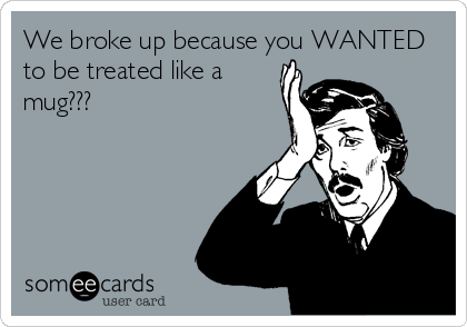 We broke up because you WANTED
to be treated like a
mug???