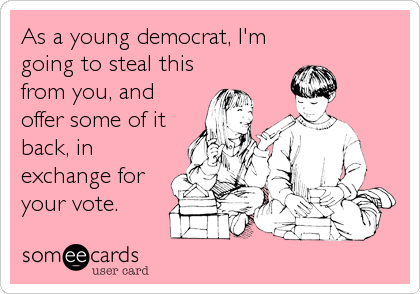 As a young democrat, I'm
going to steal this
from you, and
offer some of it
back, in
exchange for
your vote.