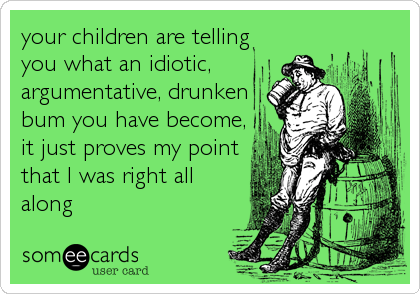 your children are telling
you what an idiotic,
argumentative, drunken
bum you have become,
it just proves my point
that I was right all
along