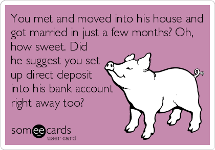 You met and moved into his house and
got married in just a few months? Oh,
how sweet. Did
he suggest you set
up direct deposit
into his bank