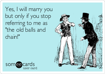 Yes, I will marry you
but only if you stop
referring to me as
"the old balls and
chain!"