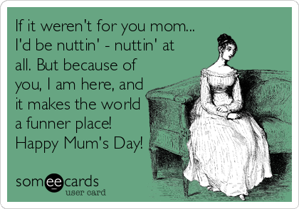 If it weren't for you mom...
I'd be nuttin' - nuttin' at
all. But because of
you, I am here, and
it makes the world
a funner place!
Happy Mum's Day!