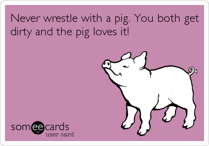 Never wrestle with a pig. You both get
dirty and the pig loves it!