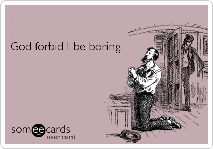 .
.
God forbid I be boring.