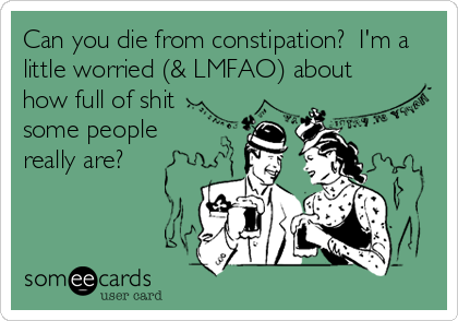 Can you die from constipation?  I'm a
little worried (& LMFAO) about
how full of shit 
some people
really are?