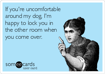 If you're uncomfortable
around my dog, I'm
happy to lock you in
the other room when
you come over.