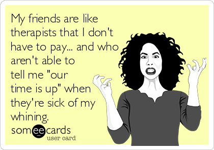 My friends are like
therapists that I don't
have to pay... and who
aren't able to
tell me "our
time is up" when
they're sick of my
whining.