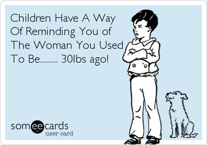 Children Have A Way
Of Reminding You of
The Woman You Used
To Be......... 30lbs ago!