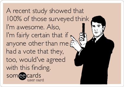 A recent study showed that
100% of those surveyed think
I'm awesome. Also,
I'm fairly certain that if
anyone other than me
had a vote that they,
too, would've agreed
with this finding.