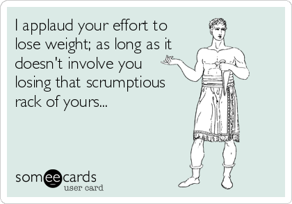 I applaud your effort to
lose weight; as long as it
doesn't involve you
losing that scrumptious
rack of yours...