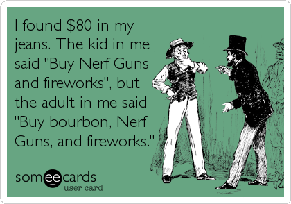 I found $80 in my
jeans. The kid in me
said "Buy Nerf Guns
and fireworks", but
the adult in me said
"Buy bourbon, Nerf
Guns, and fireworks."