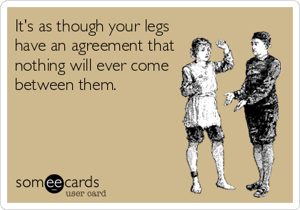 It's as though your legs
have an agreement that
nothing will ever come
between them.