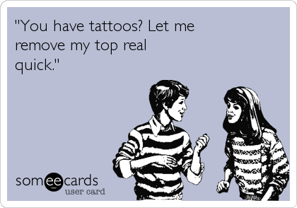 "You have tattoos? Let me
remove my top real 
quick."