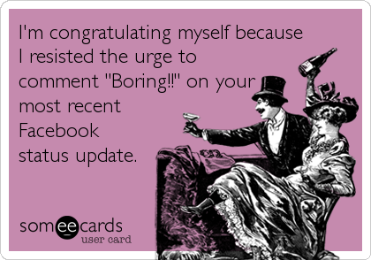 I'm congratulating myself because
I resisted the urge to
comment "Boring!!" on your
most recent
Facebook
status update.