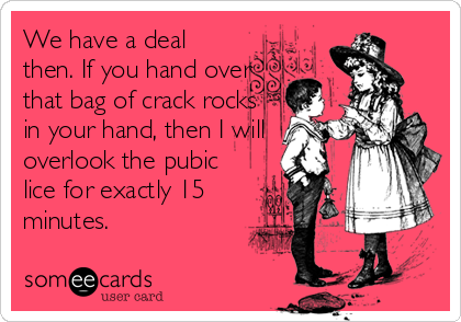 We have a deal
then. If you hand over
that bag of crack rocks
in your hand, then I will
overlook the pubic
lice for exactly 15
minute
