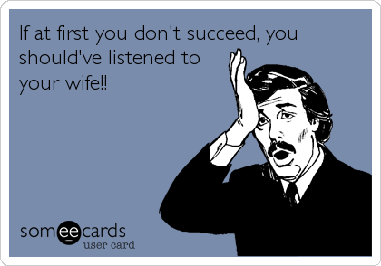 If at first you don't succeed, you
should've listened to
your wife!!
