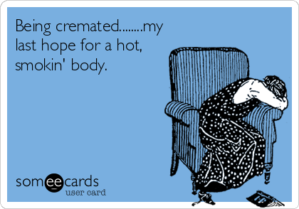 Being cremated........my
last hope for a hot,
smokin' body.