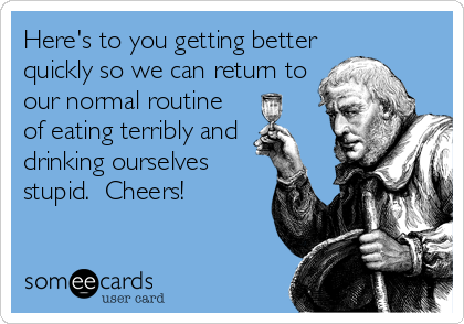 Here's to you getting better
quickly so we can return to
our normal routine
of eating terribly and
drinking ourselves
stupid.  Cheers!