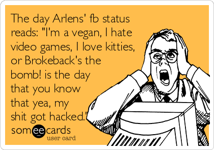 The day Arlens' fb status
reads: "I'm a vegan, I hate
video games, I love kitties,
or Brokeback's the
bomb! is the day
that you know
that yea, my
shit got hacked."