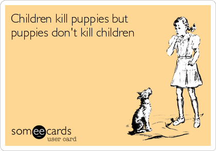 Children kill puppies but
puppies don't kill children