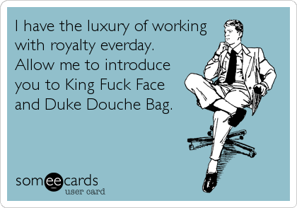 I have the luxury of working
with royalty everday. 
Allow me to introduce   
you to King Fuck Face
and Duke Douche Bag.