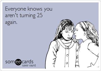 Everyone knows you
aren't turning 25
again.