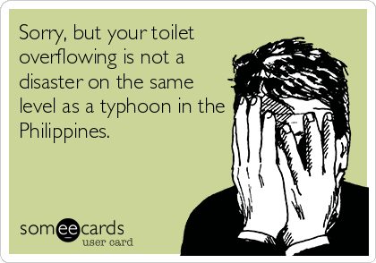 Sorry, but your toilet
overflowing is not a
disaster on the same
level as a typhoon in the
Philippines.