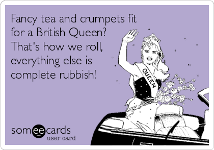Fancy tea and crumpets fit
for a British Queen?
That's how we roll,
everything else is
complete rubbish! 