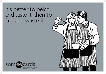 It's better to belch
and taste it, then to
fart and waste it.