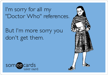 I'm sorry for all my
"Doctor Who" references.

But I'm more sorry you
don't get them.