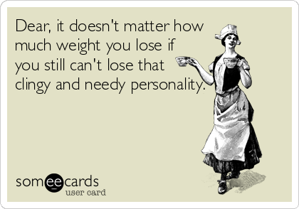 Dear, it doesn't matter how 
much weight you lose if
you still can't lose that 
clingy and needy personality.