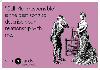 "Call Me Irresponsible"
is the best song to
describe your
relationship with
me.