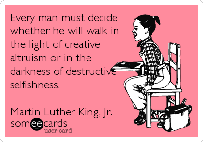 Every man must decide
whether he will walk in
the light of creative
altruism or in the
darkness of destructive
selfishness.

Martin Luther King, Jr.