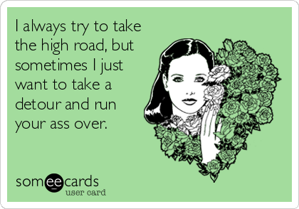 I always try to take
the high road, but
sometimes I just
want to take a
detour and run
your ass over.