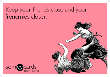 Keep your friends close and your
frenemies closer.