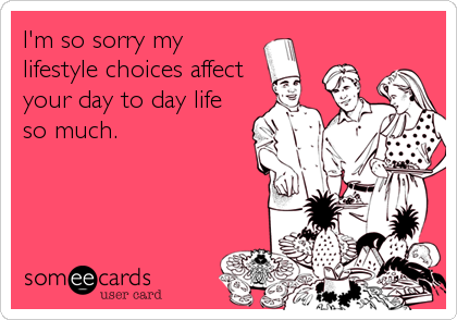 I'm so sorry my
lifestyle choices affect
your day to day life
so much.