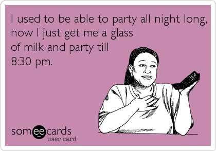 I used to be able to party all night long,
now I just get me a glass
of milk and party till
8:30 pm.