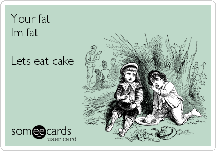 Your fat
Im fat

Lets eat cake