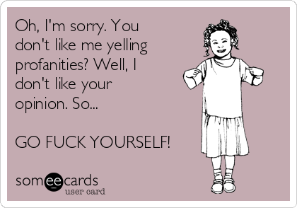 Oh, I'm sorry. You 
don't like me yelling
profanities? Well, I 
don't like your 
opinion. So...

GO FUCK YOURSELF!
