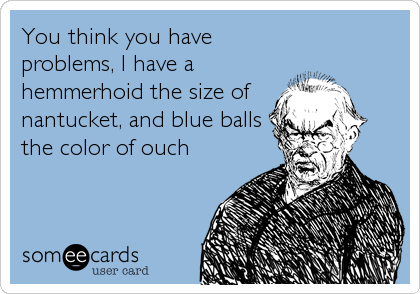 You think you have
problems, I have a
hemmerhoid the size of
nantucket, and blue balls
the color of ouch