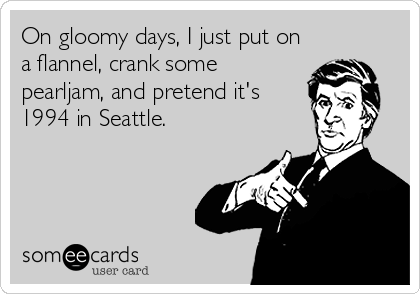 On gloomy days, I just put on
a flannel, crank some
pearljam, and pretend it's
1994 in Seattle.