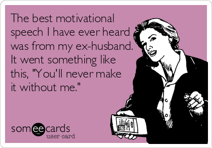 The best motivational
speech I have ever heard
was from my ex-husband.
It went something like
this, "You'll never make
it without me."