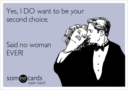 Yes, I DO want to be your
second choice.


Said no woman
EVER!
